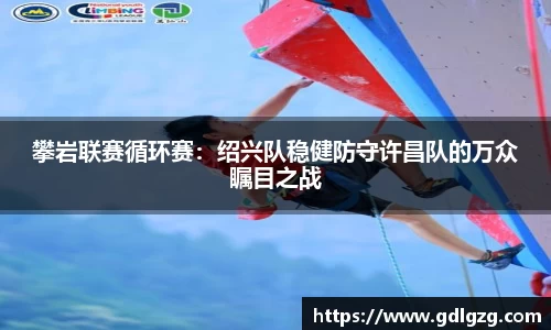 攀岩联赛循环赛：绍兴队稳健防守许昌队的万众瞩目之战